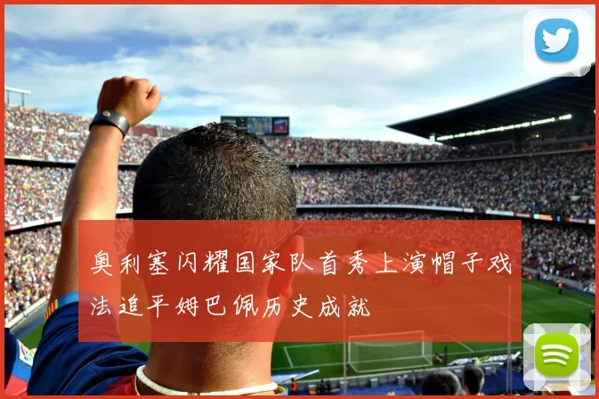 奥利塞闪耀国家队首秀上演帽子戏法追平姆巴佩历史成就