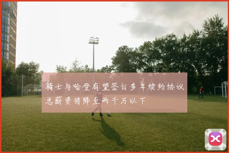 骑士与哈登有望签订多年续约协议总薪资将降至两千万以下