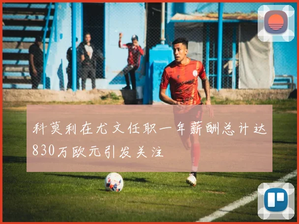 科莫利在尤文任职一年薪酬总计达830万欧元引发关注