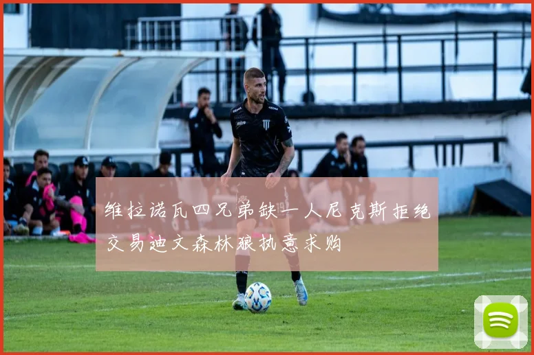 维拉诺瓦四兄弟缺一人尼克斯拒绝交易迪文森林狼执意求购