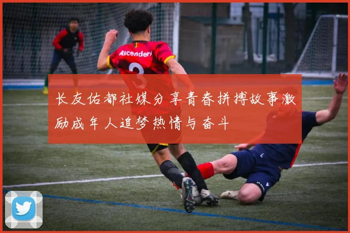 长友佑都社媒分享青春拼搏故事激励成年人追梦热情与奋斗
