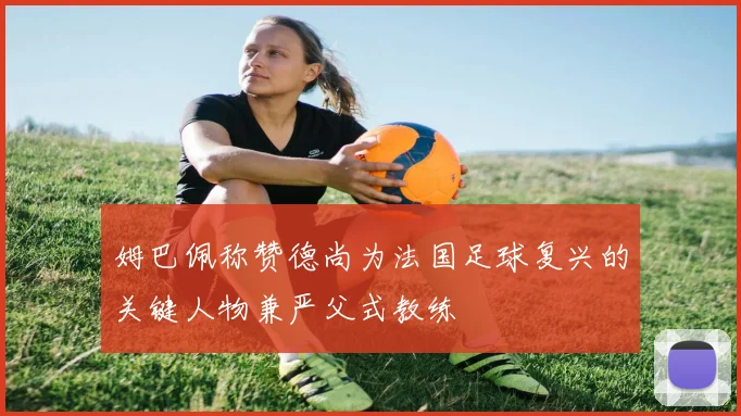 姆巴佩称赞德尚为法国足球复兴的关键人物兼严父式教练