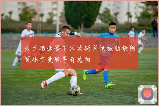 米兰迅速签下拉莫斯因怕被截胡阿莫林在曼联早有意向