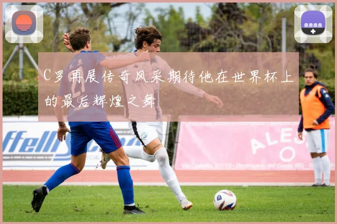 C罗再展传奇风采期待他在世界杯上的最后辉煌之舞