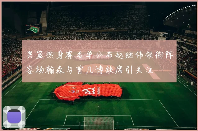 男篮热身赛名单公布赵继伟领衔阵容杨瀚森与曾凡博缺席引关注