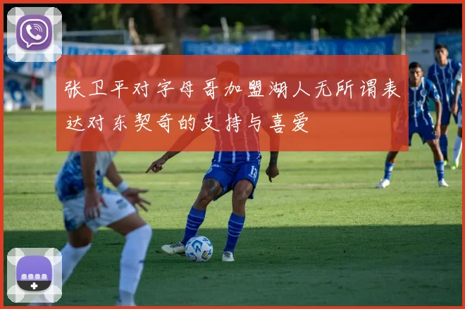 张卫平对字母哥加盟湖人无所谓表达对东契奇的支持与喜爱