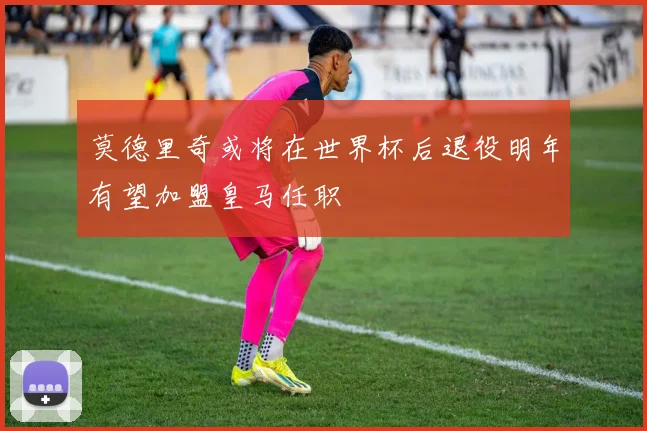 莫德里奇或将在世界杯后退役明年有望加盟皇马任职